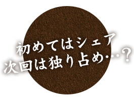 初めてはシェア 次回は独り占め…？